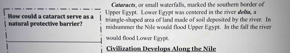 Cataracts, or small waterfalls, marked the southern border of 
Upper Egypt. Lower Egypt was centered in the river delta, a 
How could a cataract serve as a triangle-shaped area of land made of soil deposited by the river. In 
natural protective barrier? midsummer the Nile would flood Upper Egypt. In the fall the river 
would flood Lower Egypt. 
Civilization Develops Along the Nile