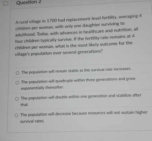 A rural village in 1700 had replacement-level fertility, averaging 4
children per woman, with only one daughter surviving to
adulthood. Today, with advances in healthcare and nutrition, all
four children typically survive. If the fertility rate remains at 4
children per woman, what is the most likely outcome for the
village's population over several generations?
The population will remain stable as the survival rate increases.
The population will quadruple within three generations and grow
exponentially thereafter.
The population will double within one generation and stabilize after
that.
The population will decrease because resources will not sustain higher
survival rates.