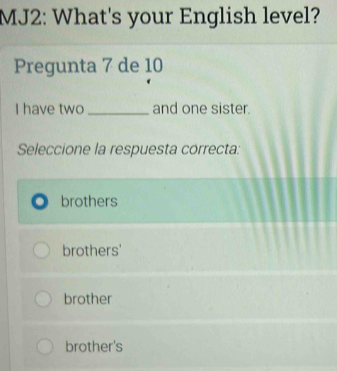 MJ2: What's your English level?
Pregunta 7 de 10
I have two _and one sister.
Seleccione la respuesta correcta:
brothers
brothers'
brother
brother's