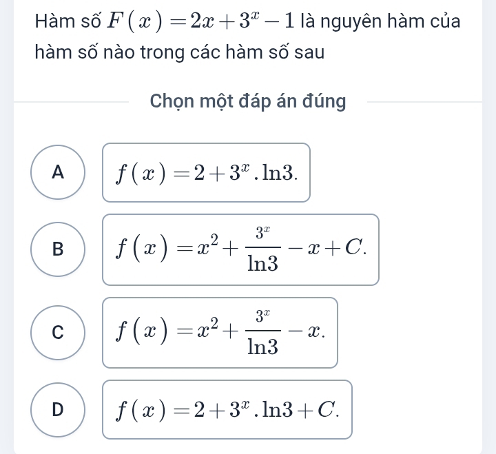 Hàm số F(x)=2x+3^x-1 là nguyên hàm của
hàm số nào trong các hàm số sau
Chọn một đáp án đúng
A f(x)=2+3^x.ln 3.
B f(x)=x^2+ 3^x/ln 3 -x+C.
C f(x)=x^2+ 3^x/ln 3 -x.
D f(x)=2+3^x.ln 3+C.