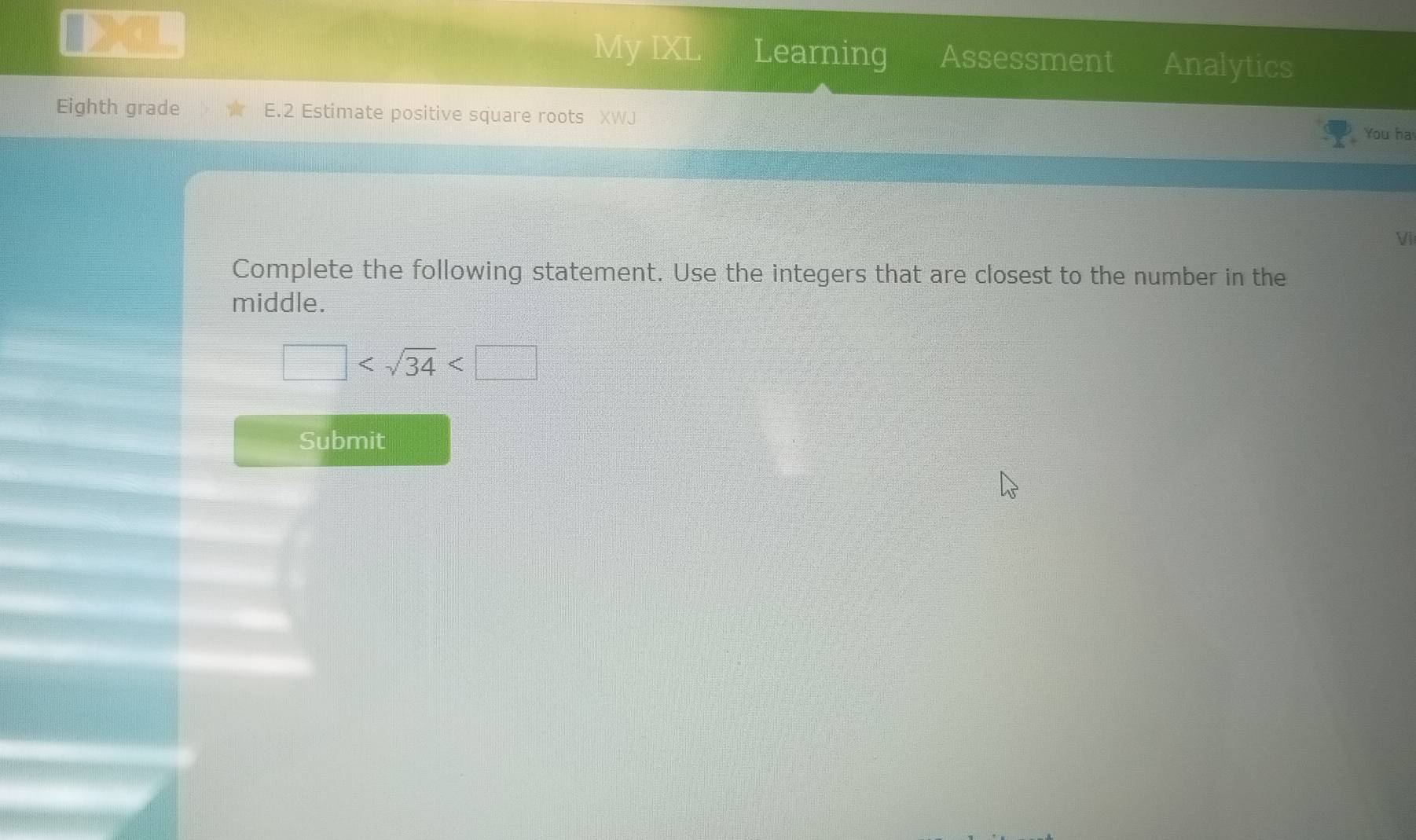 My IXL Learning Assessment Analytics 
Eighth grade E.2 Estimate positive square roots XWJ You ha 
Vii 
Complete the following statement. Use the integers that are closest to the number in the 
middle.
□
Submit