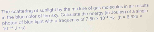 The scattering of sunlight by the mixture of gas molecules in air results 
in the blue color of the sky. Calculate the energy (in Joules) of a single 
photon of blue light with a frequency of 7.80* 10^(14)Hz.(h=6.626*
10^(-34)J· s)