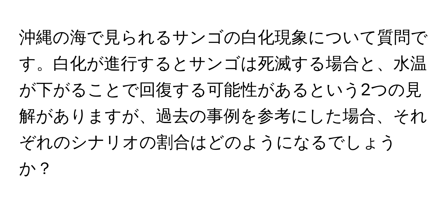 沖縄の海で見られるサンゴの白化現象について質問です。白化が進行するとサンゴは死滅する場合と、水温が下がることで回復する可能性があるという2つの見解がありますが、過去の事例を参考にした場合、それぞれのシナリオの割合はどのようになるでしょうか？