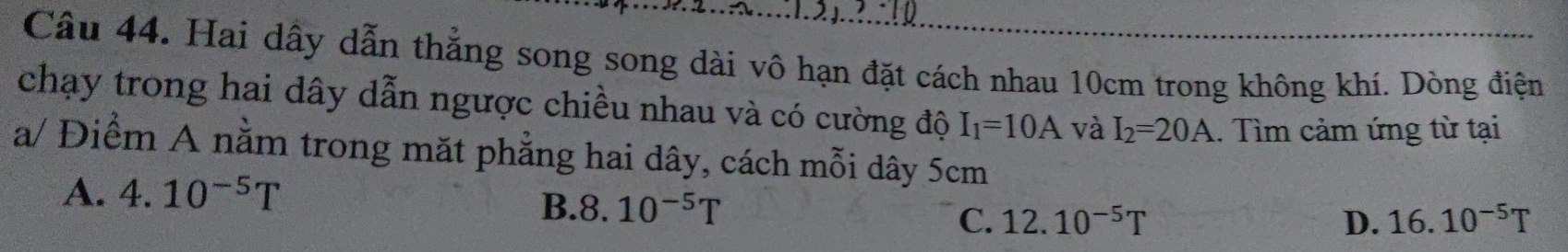 Hai dấy dẫn thẳng song song dài vô hạn đặt cách nhau 10cm trong không khí. Dòng điện
chạy trong hai dây dẫn ngược chiều nhau và có cường độ I_1=10A và I_2=20A. Tìm cảm ứng từ tại
a/ Điểm A nằm trong mặt phẳng hai dây, cách mỗi dây 5cm
A. 4.10^(-5)T
B. 8. 10^(-5)T
C. 12.10^(-5)T D. 16.10^(-5)T