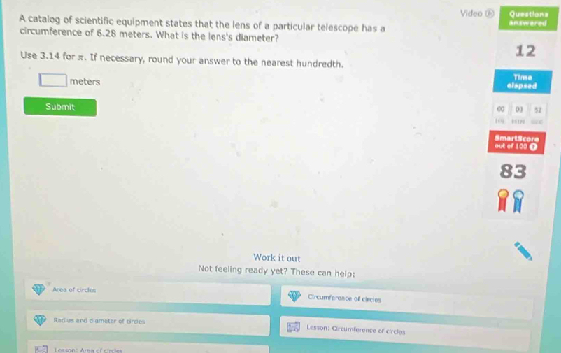 Video ⑥ 
A catalog of scientific equipment states that the lens of a particular telescope has a 
circumference of 6.28 meters. What is the lens's diameter? 
Use 3.14 for π. If necessary, round your answer to the nearest hundredth.
□ meters
Submit 
Work it out 
Not feeling ready yet? These can help: 
Area of circles 
Circumference of circles 
Radius and diameter of circies Lesson: Circumference of circles