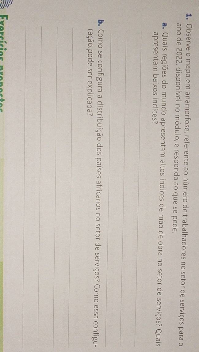 Observe o mapa em anamorfose, referente ao número de trabalhadores no setor de serviços para o 
ano de 2022, disponível no módulo, e responda ao que se pede. 
a Quais regiões do mundo apresentam altos índices de mão de obra no setor de serviços? Quais 
apresentam baixos índices? 
_ 
_ 
_ 
L Como se configura a distribuição dos países africanos no setor de serviços? Como essa configu- 
ração pode ser explicada? 
_ 
_ 
_ 
_ 
Exorsícios proposto