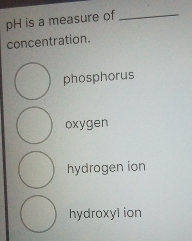 pH is a measure of_
concentration.
phosphorus
oxygen
hydrogen ion
hydroxyl ion