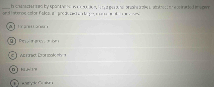 is characterized by spontaneous execution, large gestural brushstrokes, abstract or abstracted imagery,
and intense color fields, all produced on large, monumental canvases.
A Impressionism
BPost-Impressionism
C Abstract Expressionism
DFauvism
 Analytic Cubism