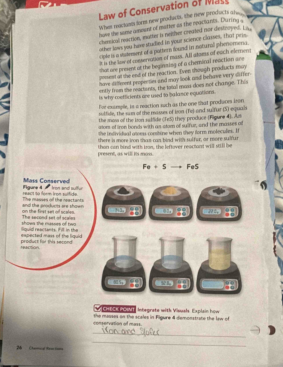 Law of Conservation of Iass 
When reactants form new products, the new products alway 
have the same amount of matter as the reactants. During a 
chemical reaction, matter is neither created nor destroyed. Like 
other laws you have studied in your science classes, that prin 
ciple is a statement of a pattern found in natural phenomena. 
It is the law of conservation of mass. All atoms of each element 
that are present at the beginning of a chemical reaction are 
present at the end of the reaction. Even though products may 
have different properties and may look and behave very differ- 
ently from the reactants, the total mass does not change. This 
is why coefficients are used to balance equations. 
For example, in a reaction such as the one that produces iron 
sulfide, the sum of the masses of iron (Fe) and sulfur (S) equals 
the mass of the iron sulfide (FeS) they produce (Figure 4). An 
atom of iron bonds with an atom of sulfur, and the masses of 
the individual atoms combine when they form molecules. If 
there is more iron than can bind with sulfur, or more sulfur 
than can bind with iron, the leftover reactant will still be 
present, as will its mass.
Fe+S FeS 
Mass Conserved 
Figure 4 Iron and sulfur 
react to form iron sulfide. 
The masses of the reactants 
and the products are shown 
on the first set of scales. 14.0 80, 88 220, 
The second set of scales 
shows the masses of two 
liquid reactants. Fill in the 
expected mass of the liquid 
product for this second 
reaction.
80 5。 00 9º 8 
CHECK POINT Integrate with Visuals Explain how 
the masses on the scales in Figure 4 demonstrate the law of 
conservation of mass. 
_
26 Chemical Reactions 
_