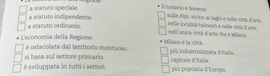 a statuto speciale.
Il turismo è fiorente:
a statuto indipendente.
sulle Alpi, vicino ai laghi e nelle città d'arte.
a statuto ordinario.
nelle località balneari e nelle città d'arte.
nell'unica città d'arte che è Milano.
L'economia della Regione: Milano è la città:
è ostacolata dal territorio montuoso. più industrializzata d'Italia.
si basa sul settore primario. capitale d'Italía.
è sviluppata in tutti i settori. più popolata d'Europa.