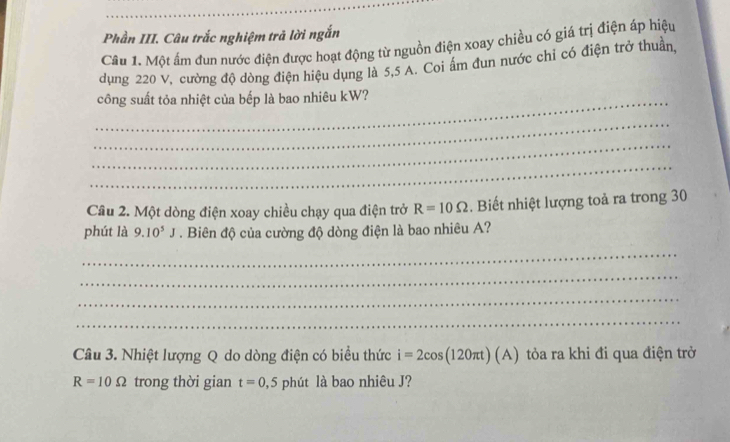 Phần III. Câu trắc nghiệm trả lời ngắn 
Câu 1. Một ấm đun nước điện được hoạt động từ nguồn điện xoay chiều có giá trị điện áp hiệu 
dụng 220 V, cường độ dòng điện hiệu dụng là 5,5 A. Coi ấm đun nước chỉ có điện trở thuần, 
_công suất tỏa nhiệt của bếp là bao nhiêu kW? 
_ 
_ 
_ 
Câu 2. Một dòng điện xoay chiều chạy qua điện trở R=10Omega Biết nhiệt lượng toả ra trong 30
phút là 9.10^5J. Biên độ của cường độ dòng điện là bao nhiêu A? 
_ 
_ 
_ 
_ 
Câu 3. Nhiệt lượng Q do dòng điện có biểu thức i=2cos (120π t)(A) tỏòa ra khi đi qua điện trở
R=10Omega trong thời gian t=0,5 phút là bao nhiêu J?