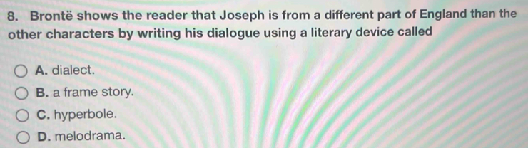 Brontë shows the reader that Joseph is from a different part of England than the
other characters by writing his dialogue using a literary device called
A. dialect.
B. a frame story.
C. hyperbole.
D. melodrama.