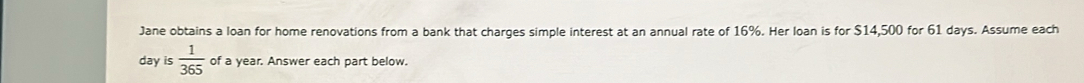 Jane obtains a loan for home renovations from a bank that charges simple interest at an annual rate of 16%. Her loan is for $14,500 for 61 days. Assume each
day is  1/365  of a year. Answer each part below.