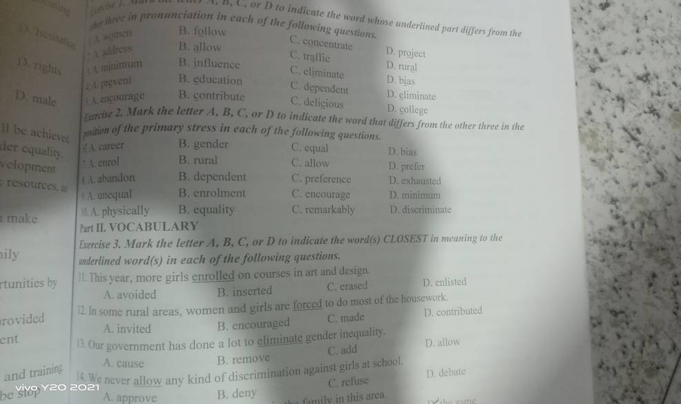 ) A, B, C, or D to indicate the word whose underlined part differs from the
cr three in pronunciation in each of the following questions.
hesitat / A. women B. follow
: A. address B. allow
C. concentrate
C. traffic D. project
D. rights : A minimum B. influence D. rural
C. eljminate
1 A. prevent B. education D. bjas
C. dependent D. eliminate
D. male A. encourage B. contribute C. delicious D. college
xacise 2. Mark the letter A, B, C, or D to indicate the word that differs from the other three in the
ll be achieved
psition of the primary stress in each of the following questions.
er equality.
§ A. career B. gender C. equal D. bias
velopment
7 A. enrol B. rural C. allow D. prefer
A. abandon B. dependent C. preference D. exhausted
: resources, a
9 A. unequal B. enrolment C. encourage D. minimum
make |0. A. physically B. equality C. remarkably D. discriminate
Part II. VOCABULARY
Exercise 3. Mark the letter A, B, C, or D to indicate the word(s) CLOSEST in meaning to the
ily underlined word(s) in each of the following questions.
rtunities by ll. This year, more girls enrolled on courses in art and design.
A. avoided B. inserted C. erased D. enlisted
rovided 2. In some rural areas, women and girls are forced to do most of the housework.
A. invited B. encouraged C. made D. contributed
ent 3. Our government has done a lot to eliminate gender inequality.
and training
A. cause
B. remove C. add D. allow
C. refuse D. debate
be kivo Yz0 2021 4. We never allow any kind of discrimination against girls at school.
A. approve B. deny family in this area.