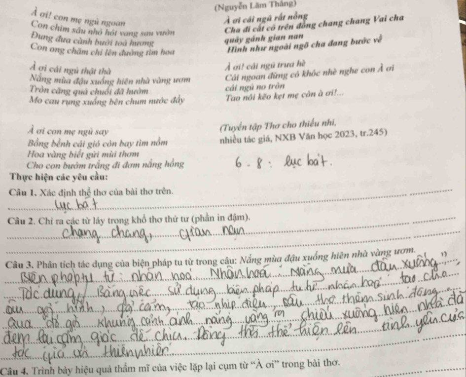 (Nguyễn Lãm Thắng) 
À ơi! con mẹ ngù ngoan 
À ơi cái ngũ rất nỗng 
Con chim sâu nhỏ hót vang sau vườn Cha đi cất cô trên đồng chang chang Vai cha 
Đung đưa cành bưới toà hương 
quây gánh gian nan 
Con ong chăm chỉ lên đường tìm hoa 
Hình như ngoài ngỡ cha đang bước về 
Ả ợi cái ngủ thật thà 
Ả ơi! cái ngũ trưa hè 
Năng mùa đậu xuống hiện nhà vàng ượm Cái ngoan đừng có khóc nhè nghe con Ả ơi 
Tròn căng quá chuối đã hườm 
cái ngủ no tròn 
Mo cau rung xuống bên chum nước đây Tao nôi kẽo kẹt mẹ còn à ơi!... 
À ơi con mẹ ngù say 
(Tuyển tập Thơ cho thiếu nhì, 
Bồng bỉnh cái gió còn bay tìm nồm nhiều tác giả, NXB Văn học 2023, tr. 245) 
Hoa vàng biết gửi mùi thơm 
Cho con bướm trắng đi đơm nắng hồng 
_ 
Thực hiện các yêu cầu: 
_ 
Câu 1. Xác định thể thơ của bài thơ trên. 
_ Câu 2. Chỉ ra các từ lấy trọng khổ thơ thứ tư (phần in đậm). 
_ 
_ 
_ Câu 3. Phân tích tác dụng của biện pháp tu từ trong câu: Nắng mùa đậu xuống hiên nhà vàng ươm. 
_ 
_ 
_ 
_ 
_ 
Câu 4. Trình bày hiệu quả thầm mĩ của việc lặp lại cụm từ “À ơi” trong bài thơ._