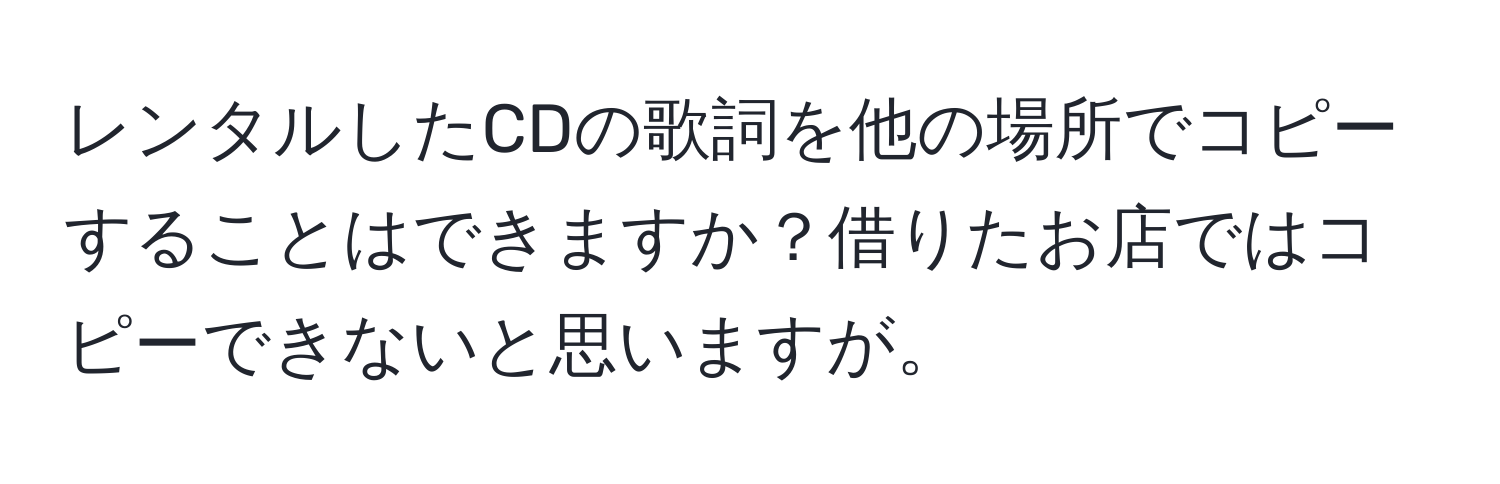 レンタルしたCDの歌詞を他の場所でコピーすることはできますか？借りたお店ではコピーできないと思いますが。