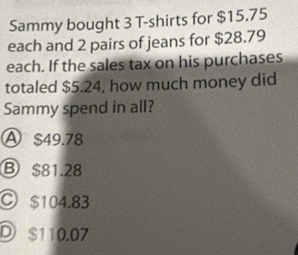 Sammy bought 3 T-shirts for $15.75
each and 2 pairs of jeans for $28.79
each. If the sales tax on his purchases
totaled $5.24, how much money did
Sammy spend in all?
A $49.78
Ⓑ $81.28
○ $104.83
D $110.07