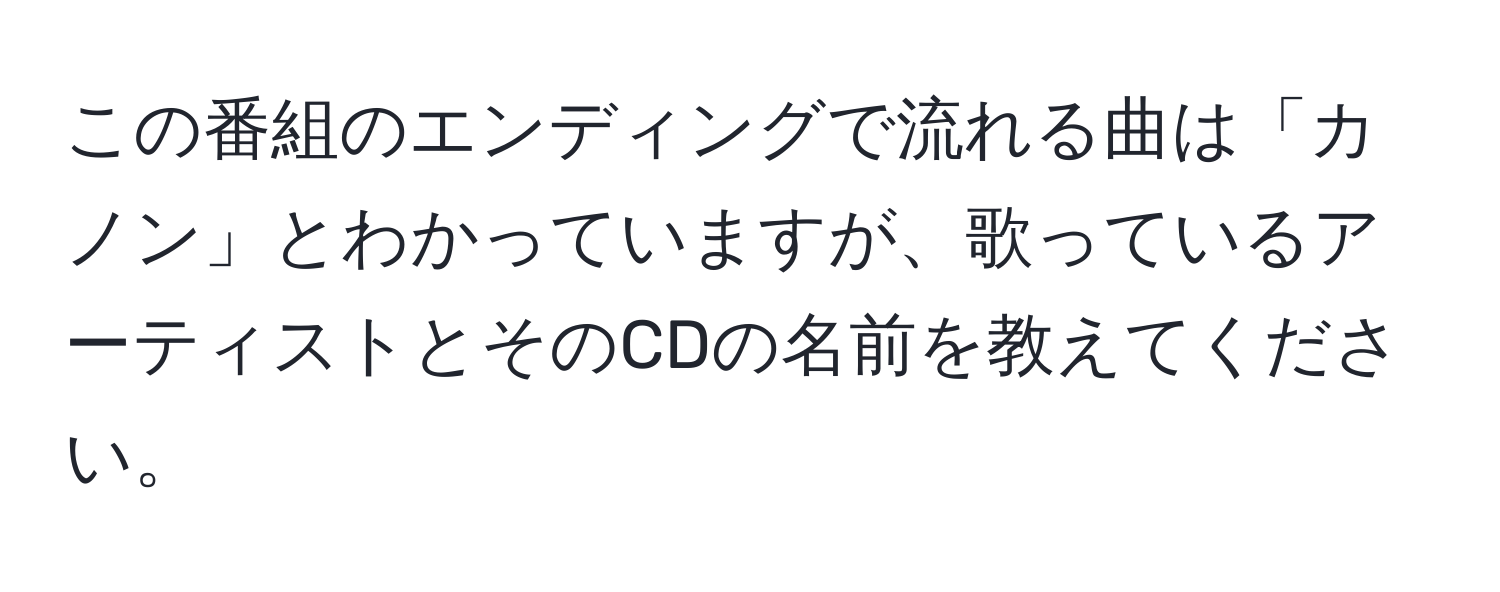 この番組のエンディングで流れる曲は「カノン」とわかっていますが、歌っているアーティストとそのCDの名前を教えてください。