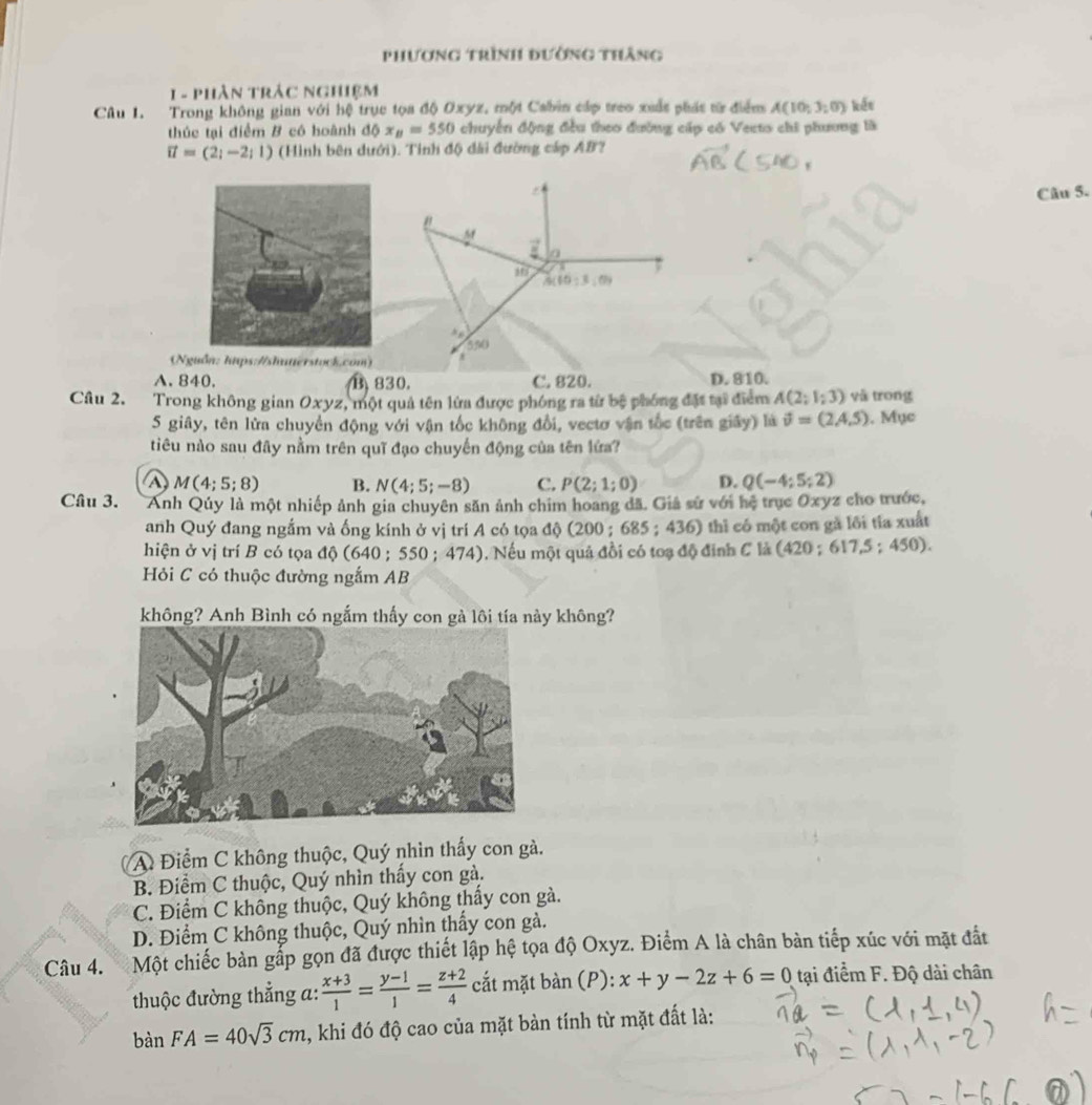 phương trình đường thắng
1  - phân trảc nghiệm
Câu 1. Trong không gian với hệ trục tọa độ Oxyz, một Cabin cáp treo xuấc phác từ điểm A(10,3;0) kến
thúc tại điểm B có hoành độ x_B=550 chuyển động đều theo đường cấp có Vecto chi phương là
vector u=(2;-2;1) (Hình bên dưới). Tỉnh độ đài đường cáp AB?
Câu 5.
"
M
a
.
A(10:3,0)
550
(Nguồn: htps://shuterstock.com)
A. 840. B 830. C. 820. D. 810.
Câu 2. Trong không gian Oxyz, một quả tên lửa được phóng ra từ bệ phóng đặt tại điểm A(2;1;3) yà trong
5 giây, tên lửa chuyển động với vận tốc không đổi, vectơ vận tốc (trên giây) là vector v=(2,4,5). Mục
tiêu nào sau đây nằm trên quī đạo chuyến động của tên lửa?
a M(4;5;8) B. N(4;5;-8) C. P(2;1;0) D. Q(-4;5;2)
Câu 3. Anh Qúy là một nhiếp ảnh gia chuyên săn ảnh chim hoang đã. Giả sử với hệ trục Oxyz cho trước,
anh Quý đang ngắm và ống kính ở vị trí A có tọa độ (200 ; 68 5:436) thì có một con gã lôi tía xuất
hiện ở vị trí B có tọa độ (640 ; 550 ; 474) ). Nếu một quả đồi có toạ độ đinh C là (420 ; 61 7.5; 450).
Hỏi C có thuộc đường ngắm AB
không? Anh Bình có ngắm thấy con gà lôi tía này không?
A Điểm C không thuộc, Quý nhìn thấy con gà.
B. Điểm C thuộc, Quý nhìn thấy con gà.
C. Điểm C không thuộc, Quý không thấy con gà.
D. Điểm C không thuộc, Quý nhìn thấy con gà.
Câu 4. Một chiếc bàn gắp gọn đã được thiết lập hệ tọa độ Oxyz. Điểm A là chân bàn tiếp xúc với mặt đắt
thuộc đường thẳng a:  (x+3)/1 = (y-1)/1 = (z+2)/4  cắt mặt ban(F ): x+y-2z+6=0 tại điểm F. Độ dài chân
bàn FA=40sqrt(3)cm 1, khi đó độ cao của mặt bàn tính từ mặt đất là: