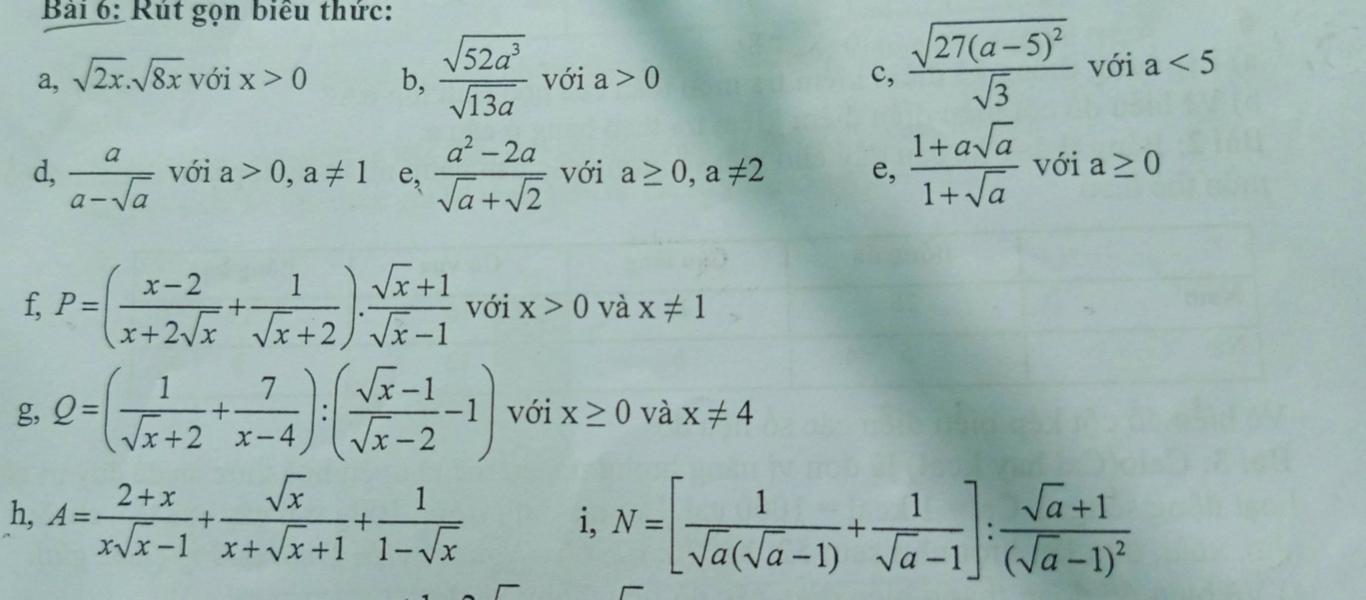 Rút gọn biểu thức: 
a, sqrt(2x).sqrt(8x)voix>0 b,  sqrt(52a^3)/sqrt(13a)  với a>0 c, frac sqrt(27(a-5)^2)sqrt(3) với a<5</tex> 
d,  a/a-sqrt(a)  với a>0, a!= 1 e,  (a^2-2a)/sqrt(a)+sqrt(2)  với a≥ 0, a!= 2 e,  (1+asqrt(a))/1+sqrt(a)  với a≥ 0
f, P=( (x-2)/x+2sqrt(x) + 1/sqrt(x)+2 ). (sqrt(x)+1)/sqrt(x)-1  với x>0 và x!= 1
g, Q=( 1/sqrt(x)+2 + 7/x-4 ):( (sqrt(x)-1)/sqrt(x)-2 -1) với x≥ 0 và x!= 4
h, A= (2+x)/xsqrt(x)-1 + sqrt(x)/x+sqrt(x)+1 + 1/1-sqrt(x) 
i, N=[ 1/sqrt(a)(sqrt(a)-1) + 1/sqrt(a)-1 ]:frac sqrt(a)+1(sqrt(a)-1)^2