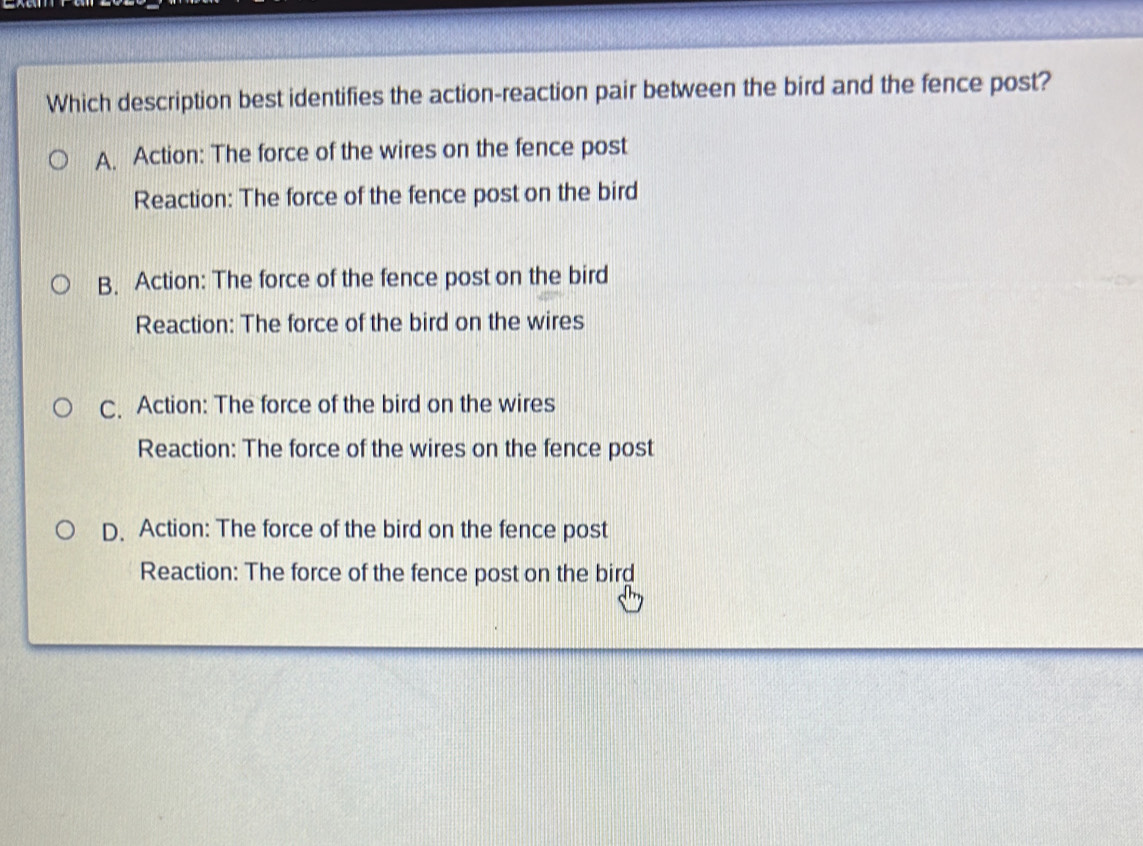 Which description best identifies the action-reaction pair between the bird and the fence post?
A. Action: The force of the wires on the fence post
Reaction: The force of the fence post on the bird
B. Action: The force of the fence post on the bird
Reaction: The force of the bird on the wires
C. Action: The force of the bird on the wires
Reaction: The force of the wires on the fence post
D. Action: The force of the bird on the fence post
Reaction: The force of the fence post on the birg