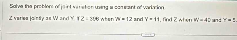 Solve the problem of joint variation using a constant of variation.
Z varies jointly as W and Y. If Z=396 when W=12 and Y=11 , find Z when W=40 and Y=5.