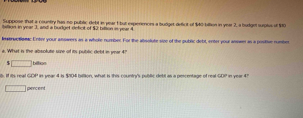 Suppose that a country has no public debt in year 1 but experiences a budget deficit of $40 billion in year 2, a budget surplus of $10
billion in year 3, and a budget deficit of $2 billion in year 4. 
Instructions: Enter your answers as a whole number. For the absolute size of the public debt, enter your answer as a positive number 
a. What is the absolute size of its public debt in year 4?
□ billion
b. If its real GDP in year 4 is $104 billion, what is this country's public debt as a percentage of real GDP in year 4? 
overline IJ percent