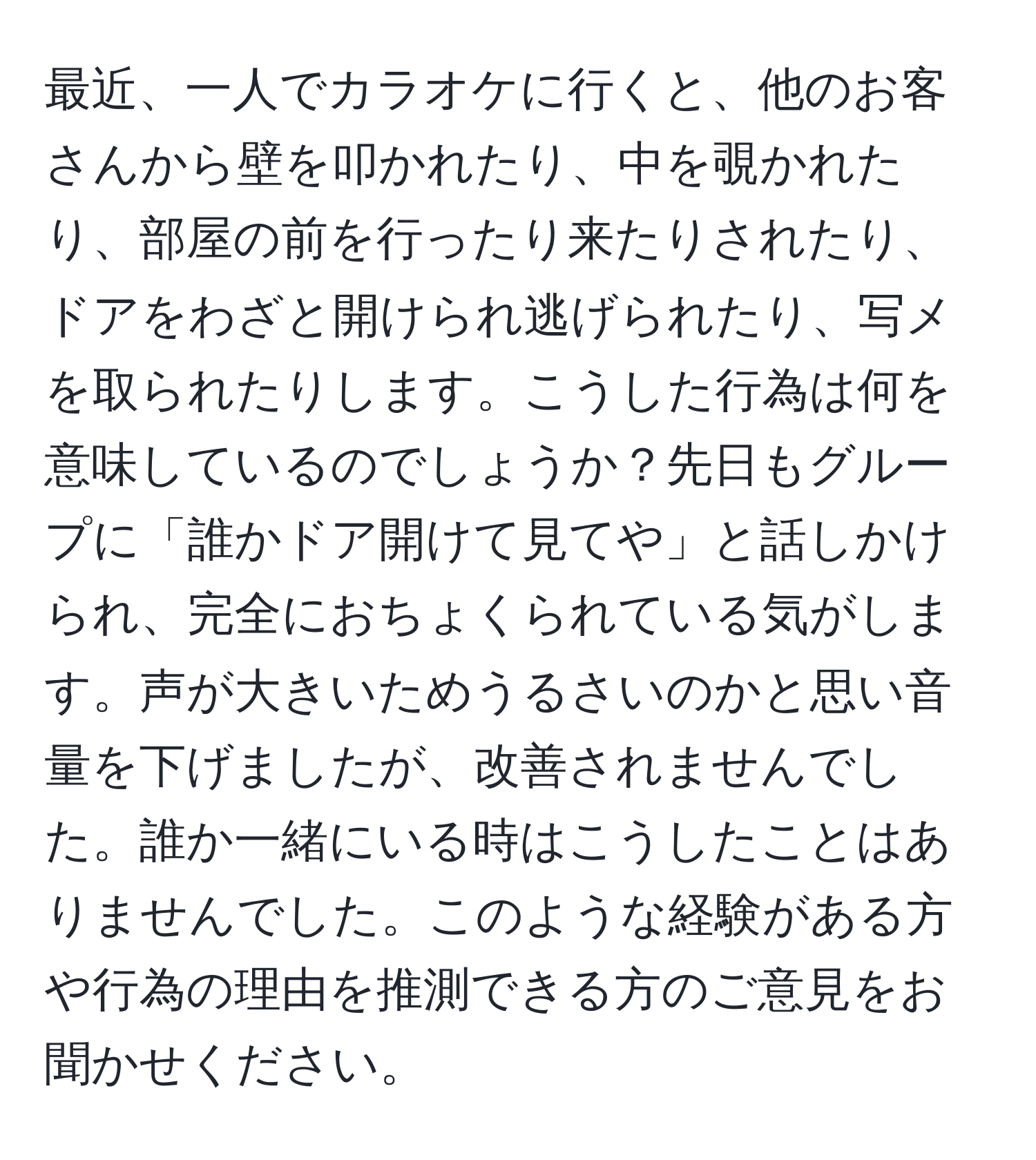 最近、一人でカラオケに行くと、他のお客さんから壁を叩かれたり、中を覗かれたり、部屋の前を行ったり来たりされたり、ドアをわざと開けられ逃げられたり、写メを取られたりします。こうした行為は何を意味しているのでしょうか？先日もグループに「誰かドア開けて見てや」と話しかけられ、完全におちょくられている気がします。声が大きいためうるさいのかと思い音量を下げましたが、改善されませんでした。誰か一緒にいる時はこうしたことはありませんでした。このような経験がある方や行為の理由を推測できる方のご意見をお聞かせください。