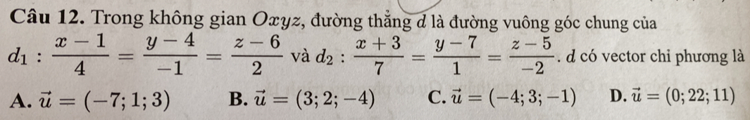 Trong không gian Oxyz, đường thẳng d là đường vuông góc chung của
d_1: (x-1)/4 = (y-4)/-1 = (z-6)/2  và d_2: (x+3)/7 = (y-7)/1 = (z-5)/-2 . d có vector chi phương là
A. vector u=(-7;1;3) B. vector u=(3;2;-4) C. vector u=(-4;3;-1) D. vector u=(0;22;11)