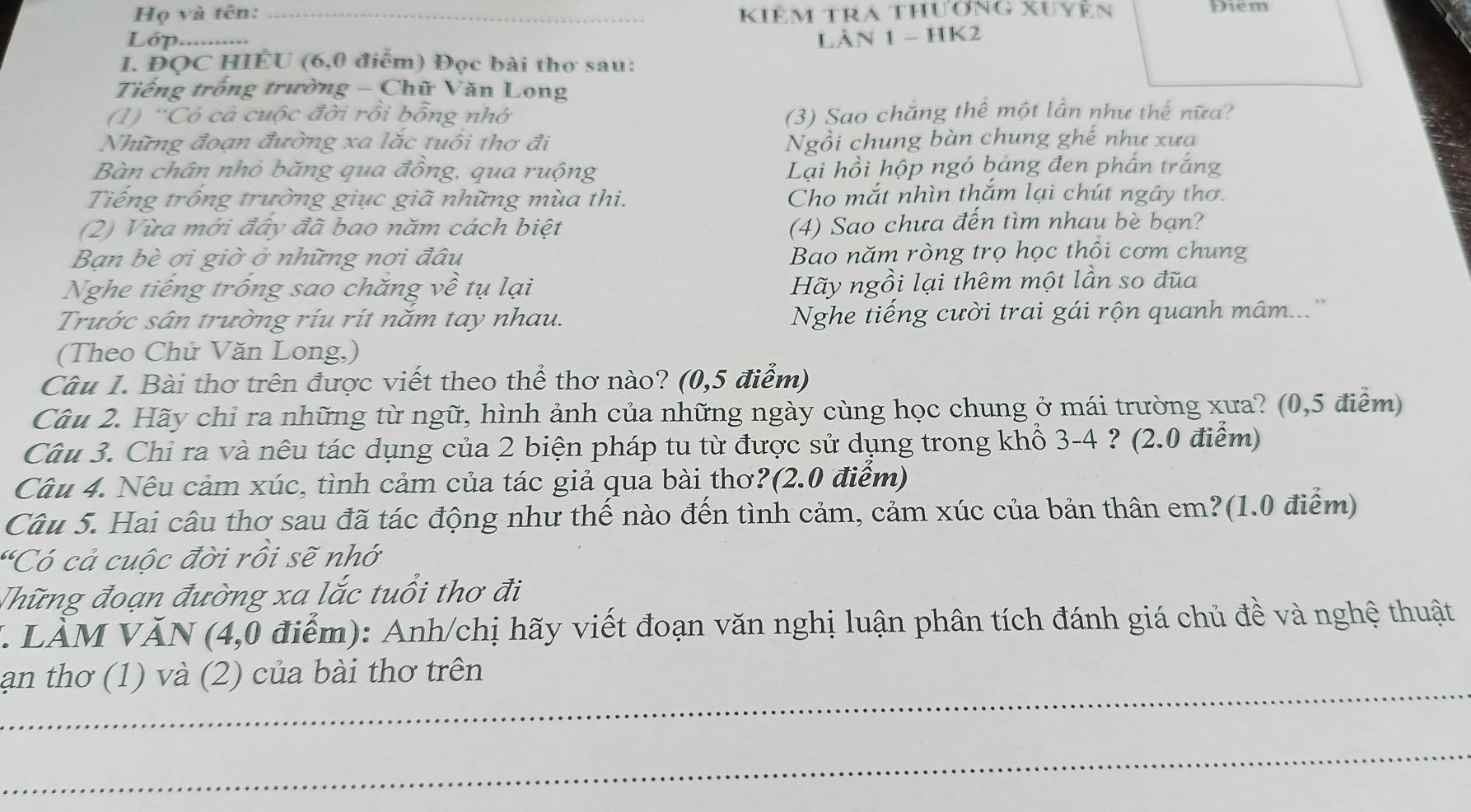 Họ và tên: _Kiêm tra thương xuyên Điem
Lớp._ LàN 1 - HK2
I. ĐQC HIÉU (6,0 điểm) Đọc bài thơ sau:
Tiếng trống trường - Chữ Văn Long
(1) 'Có cả cuộc đời rồi bỗng nhớ (3) Sao chắng thể một lần như thế nữa?
Những đoạn đường xa lắc tuổi thơ đi Ngồi chung bàn chung ghế như xưa
Bàn chân nhỏ băng qua đồng, qua ruộng Lại hồi hộp ngó bảng đen phần trắng
Tiếng trống trường giục giã những mùa thi. Cho mắt nhìn thắm lại chút ngây thơ.
(2) Vừa mới đây đã bao năm cách biệt (4) Sao chưa đến tìm nhau bè bạn?
Bạn bè ơi giờ ở những nơi đâu Bao năm ròng trọ học thổi cơm chung
Nghe tiếng trống sao chăng về tụ lại Hãy ngồi lại thêm một lần so đũa
Trước sân trường ríu rít năm tay nhau. Nghe tiếng cười trai gái rộn quanh mâm...''
(Theo Chử Văn Long,)
Câu I. Bài thơ trên được viết theo thể thơ nào? (0,5 điểm)
Câu 2. Hãy chỉ ra những từ ngữ, hình ảnh của những ngày cùng học chung ở mái trường xưa? (0,5 điểm)
Câu 3. Chỉ ra và nêu tác dụng của 2 biện pháp tu từ được sử dụng trong khổ 3-4 ? (2.0 điểm)
Câu 4. Nêu cảm xúc, tình cảm của tác giả qua bài thơ?(2.0 điểm)
Câu 5. Hai câu thơ sau đã tác động như thế nào đến tình cảm, cảm xúc của bản thân em?(1.0 điểm)
'Có cả cuộc đời rồi sẽ nhớ
Thững đoạn đường xa lắc tuổi thơ đi
V. LÀM VĂN (4,0 điểm): Anh/chị hãy viết đoạn văn nghị luận phân tích đánh giá chủ đề và nghệ thuật
_
ạn thơ (1) và (2) của bài thơ trên
_