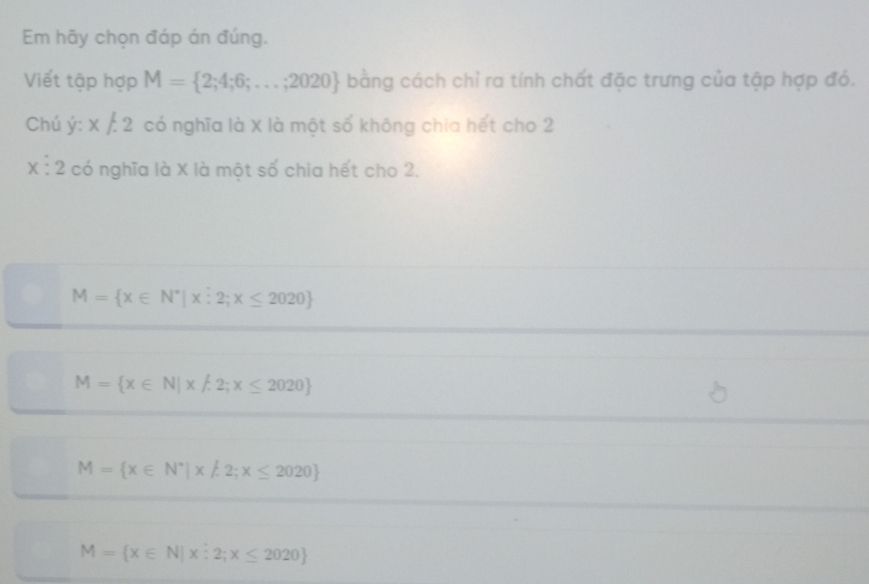 Em hãy chọn đáp án đúng.
Viết tập hợp M= 2;4;6;...;2020 bằng cách chỉ ra tính chất đặc trưng của tập hợp đó.
Chú j:x/.2 có nghĩa là X là một số không chia hết cho 2
X^(·) 2 có nghĩa là X là một số chia hết cho 2.
M= x∈ N^*|xhat :2;x≤ 2020
M= x∈ N|x!= 2;x≤ 2020
M= x∈ N^*|x!= 2;x≤ 2020
M= x∈ N|x:2;x≤ 2020