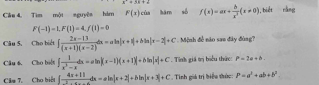 x^2+3x+2
Câu 4. Tìm một nguyên hàm F(x)cia hàm số f(x)=ax+ b/x^2 (x!= 0) , biết rằng
F(-1)=1, F(1)=4, f(1)=0
Câu 5. Cho biết ∈t  (2x-13)/(x+1)(x-2) dx=aln |x+1|+bln |x-2|+C. Mệnh đề nào sau đây đúng? 
Câu 6. Cho biết ∈t  1/x^3-x dx=aln |(x-1)(x+1)|+bln |x|+C. Tính giá trị biểu thức: P=2a+b. 
Câu 7. Cho biết ∈t  (4x+11)/x^2+5x+6 dx=aln |x+2|+bln |x+3|+C. Tính giá trị biều thức: P=a^2+ab+b^2.