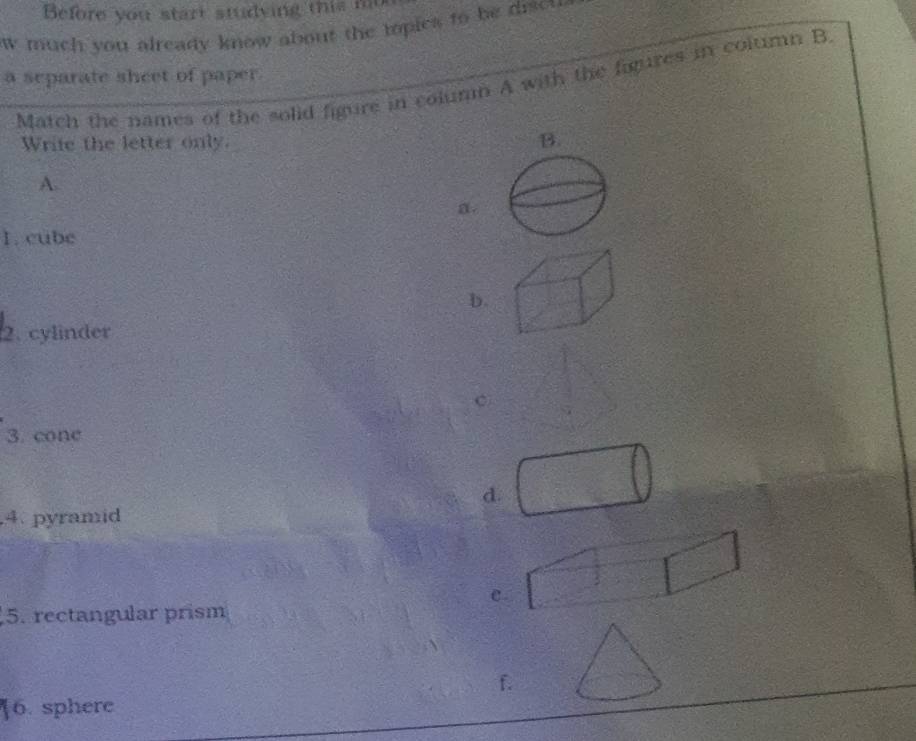 Before you start studving this n 
w much you already know about the mopies to be discu 
a separate sheet of paper.
Match the names of the solid figure in column A with the figures in column B
Write the letter only. B.
A.
a.
1. cube
b.
2. cylinder
c
3. cone
d.
4. pyramid
C
5. rectangular prism
f.
[6. sphere