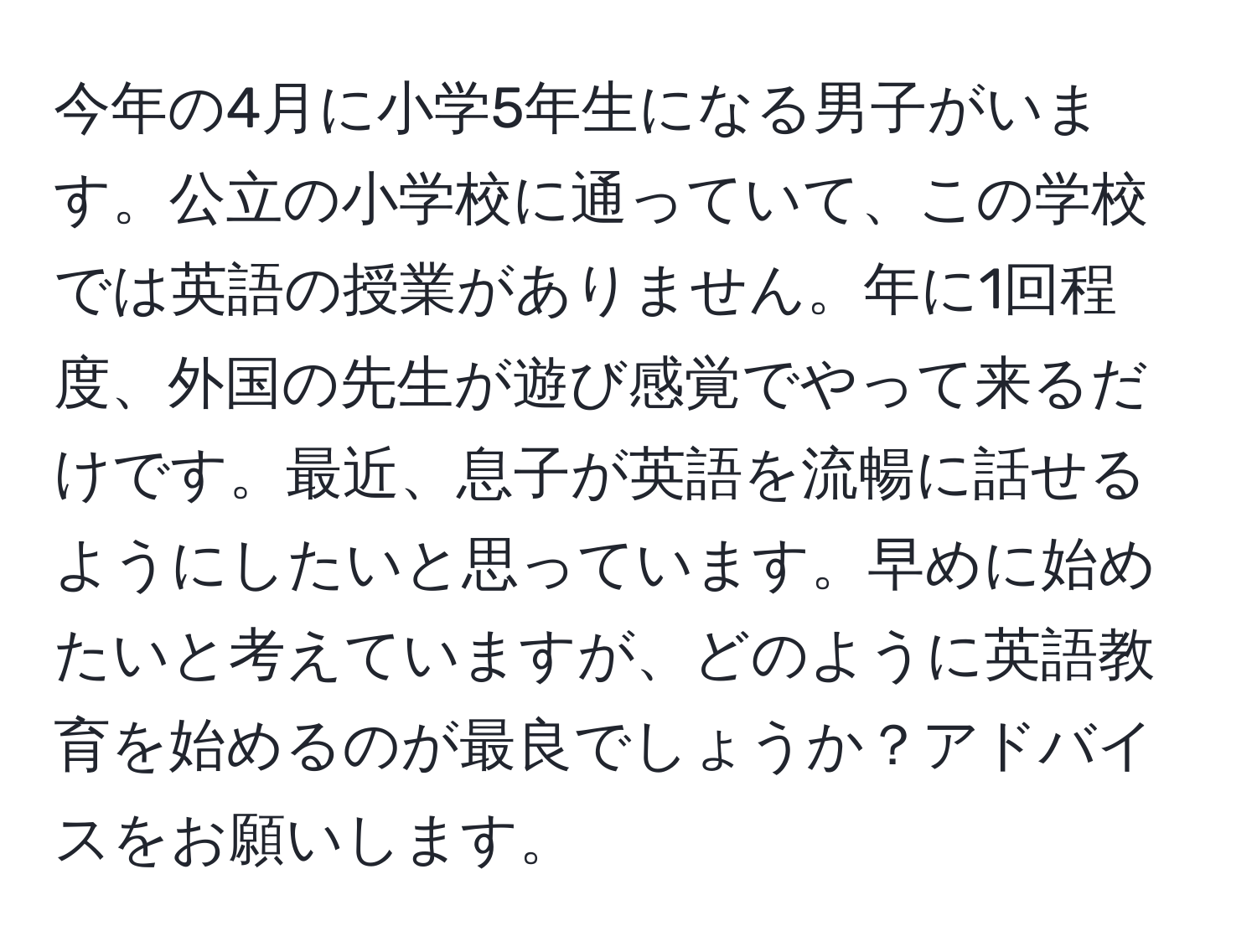 今年の4月に小学5年生になる男子がいます。公立の小学校に通っていて、この学校では英語の授業がありません。年に1回程度、外国の先生が遊び感覚でやって来るだけです。最近、息子が英語を流暢に話せるようにしたいと思っています。早めに始めたいと考えていますが、どのように英語教育を始めるのが最良でしょうか？アドバイスをお願いします。