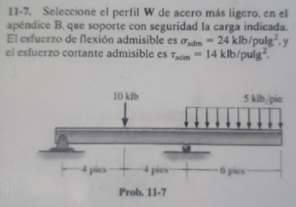 11-7. Seleccione el perfil W de acero más ligero. en el
apéndice B. que soporte con seguridad la carga indicada.
El esfuerzo de flexión admisible es sigma _adm=24klb/pulg^2.y
el esfuerzo cortante admisible es tau _adm=14klb/pulg^2.