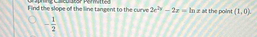 Graphing Calculator Permitted 
Find the slope of the line tangent to the curve 2e^(2y)-2x=ln x at the point (1,0).
- 1/2 