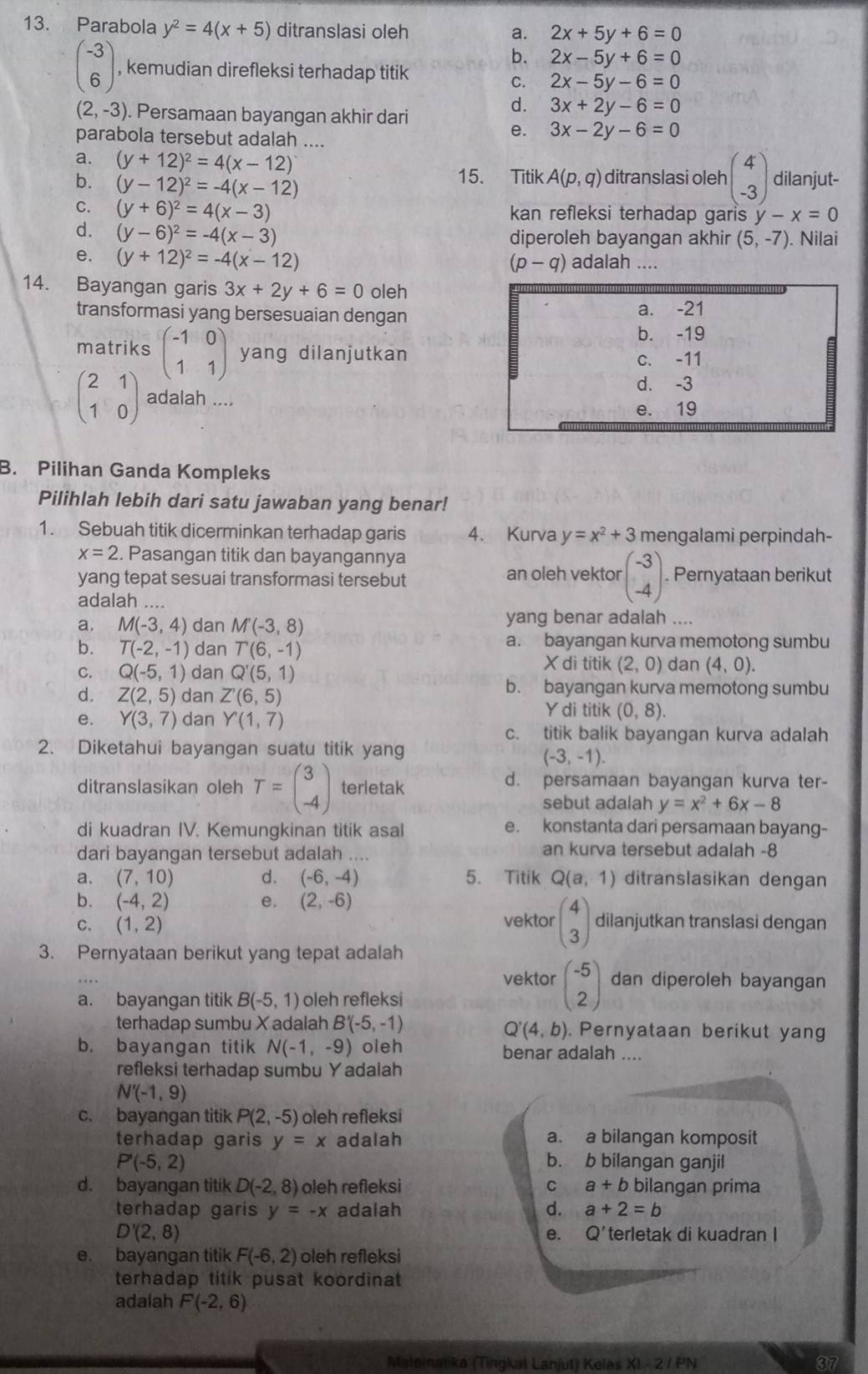 Parabola y^2=4(x+5) ditranslasi oleh a. 2x+5y+6=0
b. 2x-5y+6=0
beginpmatrix -3 6endpmatrix , kemudian direfleksi terhadap titik
C. 2x-5y-6=0
(2,-3). Persamaan bayangan akhir dari
d. 3x+2y-6=0
parabola tersebut adalah ....
e. 3x-2y-6=0
a. (y+12)^2=4(x-12) ditranslasi oleh beginpmatrix 4 -3endpmatrix dilanjut-
b. (y-12)^2=-4(x-12)
15. Titik A(p,q)
C. (y+6)^2=4(x-3) kan refleksi terhadap garis y -x=0
d. (y-6)^2=-4(x-3) diperoleh bayangan akhir (5,-7). Nilai
e. (y+12)^2=-4(x-12) adalah ....
(p-q)
14. Bayangan garis 3x+2y+6=0 oleh
transformasi yang bersesuaian dengan
a. -21
b. -19
matriks beginpmatrix -1&0 1&1endpmatrix yang dilanjutkan c. -11
d. -3
beginpmatrix 2&1 1&0endpmatrix adalah ....
e. 19
B. Pilihan Ganda Kompleks
Pilihlah lebih dari satu jawaban yang benar!
1. Sebuah titik dicerminkan terhadap garis 4. Kurva y=x^2+3 mengalami perpindah-
x=2. Pasangan titik dan bayangannya
yang tepat sesuai transformasi tersebut an oleh vektor beginpmatrix -3 -4endpmatrix .. Pernyataan berikut
adalah ...
a. M(-3,4) dan M(-3,8) yang benar adalah ....
b. T(-2,-1) dan T(6,-1)
a. bayangan kurva memotong sumbu
X di titik (2,0)
C. Q(-5,1) dan Q'(5,1) dan (4,0).
b. bayangan kurva memotong sumbu
d. Z(2,5) dan Z'(6,5) Y di titik (0,8).
e. Y(3,7) dan Y(1,7)
c. titik balik bayangan kurva adalah
2. Diketahui bayangan suatu titik yang
(-3,-1).
ditranslasikan oleh T=beginpmatrix 3 -4endpmatrix terletak d. persamaan bayangan kurva ter-
sebut adalah y=x^2+6x-8
di kuadran IV. Kemungkinan titik asal e. konstanta dari persamaan bayang-
dari bayangan tersebut adalah .... an kurva tersebut adalah -8
a. (7,10) d. (-6,-4) 5. Titik Q(a,1) ditranslasikan dengan
b. (-4,2) e. (2,-6)
C. (1,2) vektor beginpmatrix 4 3endpmatrix dilanjutkan translasi dengan
3. Pernyataan berikut yang tepat adalah
vektor beginpmatrix -5 2endpmatrix dan diperoleh bayangan
a. bayangan titik B(-5,1) oleh refleksi
terhadap sumbu X adalah B'(-5,-1). Pernyataan berikut yang
Q'(4,b)
b. bayangan titik N(-1,-9) oleh benar adalah ....
refleksi terhadap sumbu Yadalah
N'(-1,9)
c. bayangan titik P(2,-5) oleh refleksi
terhadap garis y=x adalah a. a bilangan komposit
P'(-5,2)
b. b bilangan ganjil
d. bayangan titik D(-2,8) oleh refleksi C a+b bilangan prima
terhadap garis y=-x adalah d. a+2=b
D'(2,8) e. Q'terletak di kuadran I
e. bayangan titik F(-6,2) oleh refleksi
terhadap titik pusat koordinat 
adalah F(-2,6)
Malematika (Tingkal Lanjut) Keles XL-2/PN 37