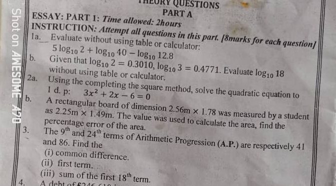 THEORy QUeStIONS 
PART A 
ESSAY: PART 1: Time allowed: 2hours 
1a. Evaluate without using table or calculator: 
INSTRUCTION: Attempt all questions in this part. [8marks for each question] 
b. Given that 5log _102+log _1040-log _1012.8
log _102=0.3010, log _103=0.4771. Evaluate log _1018
without using table or calculator. 
2a. Using the completing the square method, solve the quadratic equation to 
1 d. p: 3x^2+2x-6=0
b. A rectangular board of dimension 2.56m* 1.78 was measured by a student 
as 2.25m* 1.49m. The value was used to calculate the area, find the 
percentage error of the area. 
3. The 9^(th) and 24^(th) terms of Arithmetic Progression (A.P.) are respectively 41
and 86. Find the 
(i) common difference. 
(ii) first term. 
(iii) sum of the first 18^(th)
4. A debt off term.