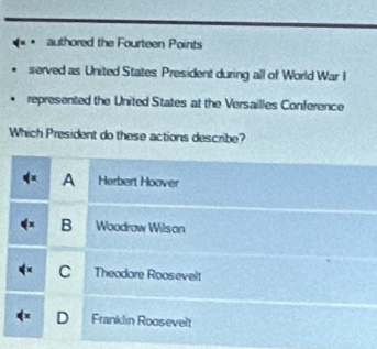 == = authored the Fourteen Points
served as United States President during all of World War I
represented the United States at the Versailles Conference
Which President do these actions describe?
A Herbert Hoover
B Woodrow Wilson
C Theodore Roosevelt
D Franklin Roosevelt