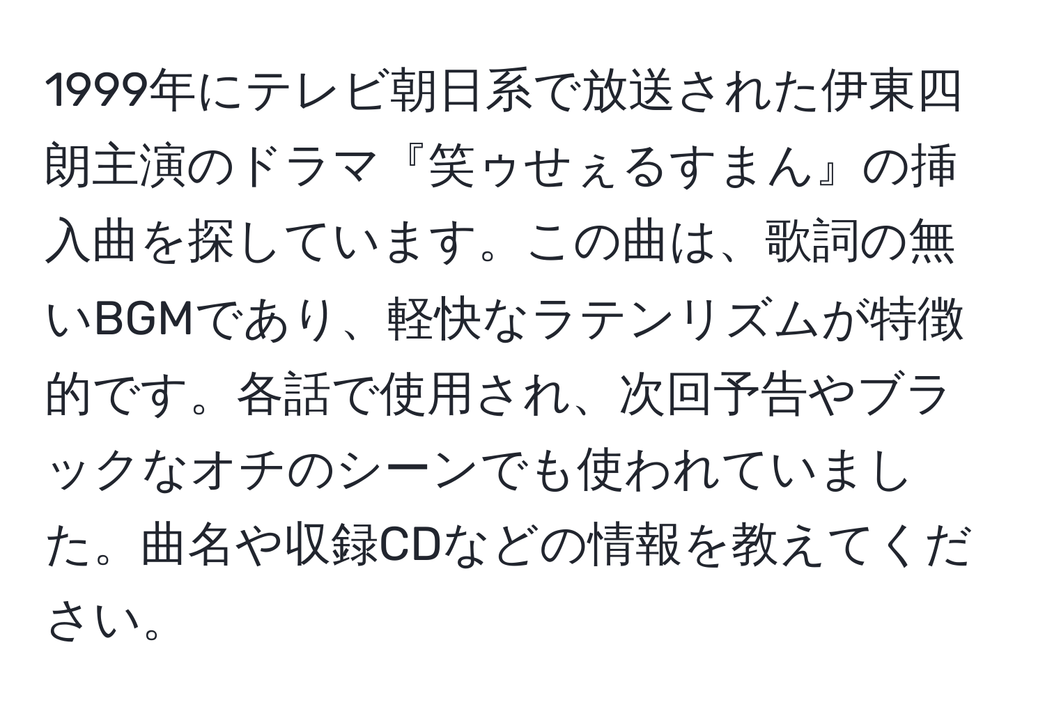 1999年にテレビ朝日系で放送された伊東四朗主演のドラマ『笑ゥせぇるすまん』の挿入曲を探しています。この曲は、歌詞の無いBGMであり、軽快なラテンリズムが特徴的です。各話で使用され、次回予告やブラックなオチのシーンでも使われていました。曲名や収録CDなどの情報を教えてください。