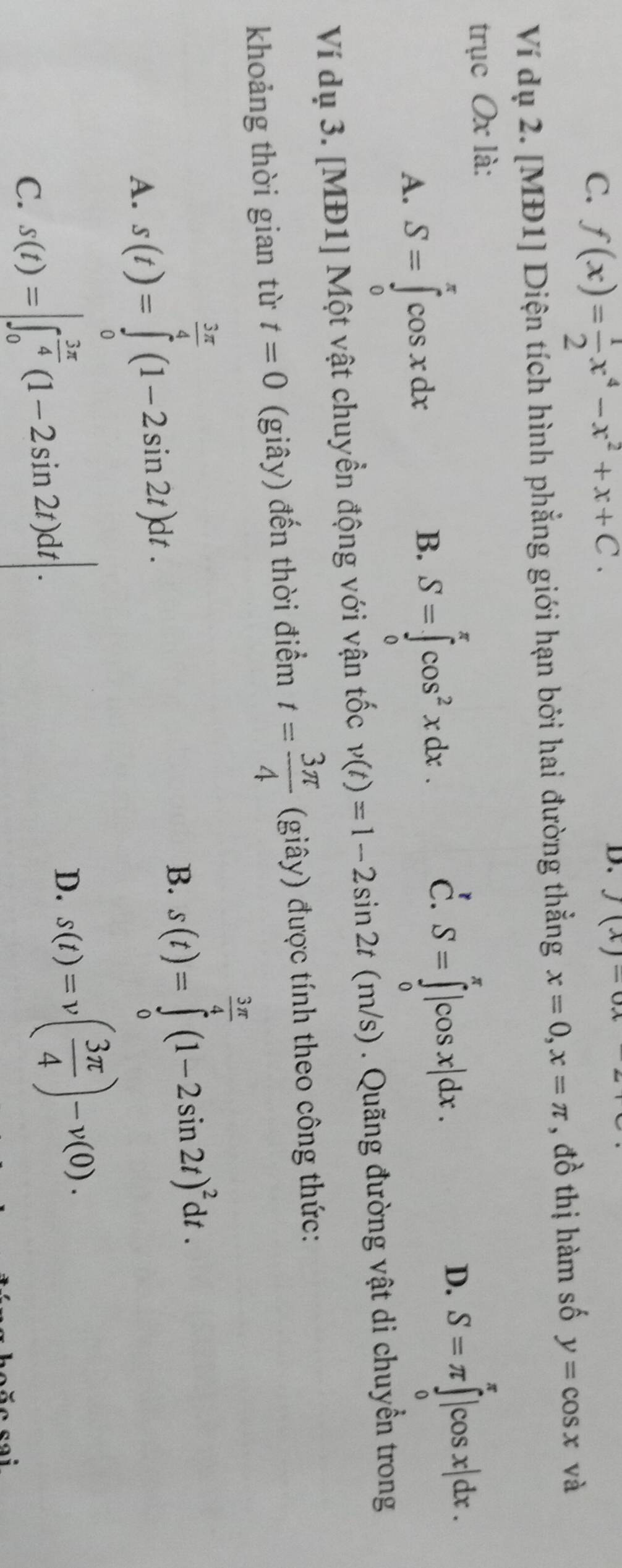 C. f(x)= 1/2 x^4-x^2+x+C. 
D. f(x)-
Ví dụ 2. [MĐ1] Diện tích hình phẳng giới hạn bởi hai đường thẳng x=0, x=π , đồ thị hàm số y=cos x và
trục Ox là:
A. S=∈tlimits _0^(xcos xdx
B. S=∈tlimits _0^(π)cos ^2)xdx.
c. S=∈tlimits _0^((π)|cos x|dx. S=π ∈tlimits _0^(π)|cos x|dx. 
D.
Ví dụ 3. [MĐ1] Một vật chuyền động với vận tốc v(t)=1-2sin 2t(m/s) ). Quãng đường vật di chuyển trong
khoảng thời gian từ t=0 (giây) đến thời điểm t=frac 3π)4 (giây) được tính theo công thức:
A. s(t)=∈tlimits _0^((frac 3π)4)(1-2sin 2t)dt.
B. s(t)=∈tlimits _0^((frac 3π)4)(1-2sin 2t)^2dt.
C. s(t)=|∈t _0^((frac 3π)4)(1-2sin 2t)dt|.
D. s(t)=v( 3π /4 )-v(0).