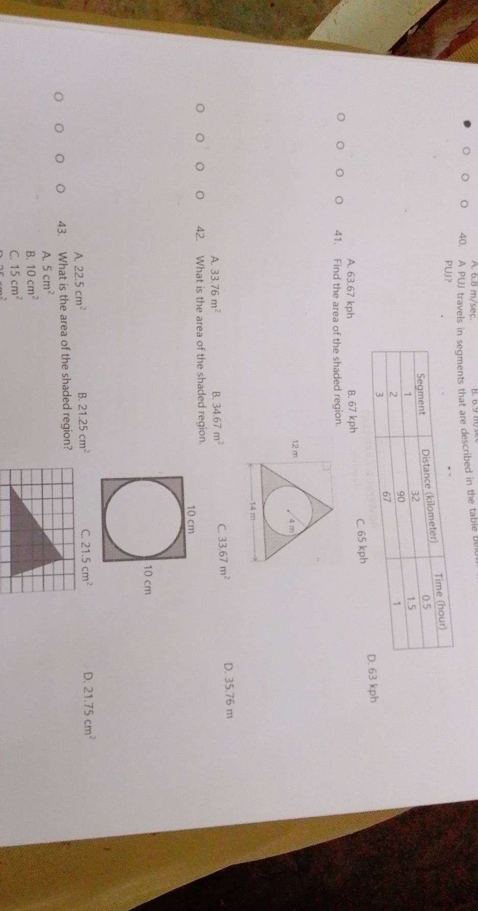 6.8 m/sec.
B. 6.9 n
40. A PUJ travels in segments that are described in the table be
PUJ？
C. 65 kph kph
A. 63.67 kph B. 67 kph
41. Find the area of the shaded region.
A. 33.76m^2 B. 34.67m^2 D. 35.76 m
C. 33.67m^2
42. What is the area of the shaded region.
A. 22.5cm^2
B. 21.25cm^2 C. 21.5cm^2 D. 21.75cm^2
43. What is the area of the shaded region?
A. 5cm^2
B. 10cm^2
C. 15cm^2