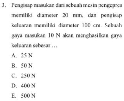 Pengisap masukan dari sebuah mesin pengepres
memiliki diameter 20 mm, dan pengisap
keluaran memiliki diameter 100 cm. Sebuah
gaya masukan 10 N akan menghasilkan gaya
keluaran sebesar . .
A. 25 N
B. 50 N
C. 250 N
D. 400 N
E. 500 N