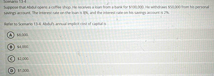 Scenario 13-4
Suppose that Abdul opens a coffee shop. He receives a loan from a bank for $100,000. He withdraws $50,000 from his personal
savings account. The interest rate on the loan is 8%, and the interest rate on his savings account is 2%.
Refer to Scenario 13-4. Abdul's annual implicit cost of capital is
A $8,000.
B  $4,000.
C  $2,000.
D $1,000.