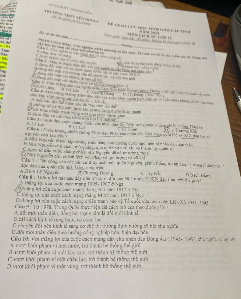SO GD&ĐT thanh Hồa
Quốc liên  i ch
Dầu Băm       
trường thPt yên định 3
lập trậ 
lầu là m
(đề thị gồm có ột trung) Đê giao lưu học sinh giới cấp tình
NAM 2024
hoa bì Họ vô tên thí sinh
     
Môn lịch sử lớp 12.
àng quy Thời gian làm bải: 60 phát, khảng kế thời gian phát đi
Trường
hệ thể cầu hòi, thí sinh chỉ chọn một phương ==
bộ về PHAN L(12.0 điểm). Trắc nghiệm nhiều phương ăn lựa chọn. Thi sinh trú lời từ cầu 1 đến câu 30. Trong nẫà
n 194 Cầu 1: Chú nghĩa tư ban Hiện đại có tiểm năng và
A chạy đua vũ trang
Tam Chinh thành các tổ chức độc quyền
Bán  Cầu 2 : Đầu là thách thức đối với chủ nghĩa tự bàn Hiện đai ngày nay 7
Bộ xóa bộ sự bắt bình đâng trong xã bội
uan
Dị khoa học- công nghệ
tiêu A đang đổi mặt với sự canh tranh khốc liệt từ các nước XHCN
ong B dang đổi mặt với những văn đề chính trị - xã hội nan giải
ông C dang đối mất với những tế nạn xã hội
ron (D đang đổi mật với nhiều nguy cơ khủng hoàng kinh tế
c b  Cầu 3: Trần thắng nao của nghĩa quân Lam Sơn buộc tướngVương Thông phải nghị hòa rút quân về nước
ay (A)Chi Lãng B.Trà Lân C.Xương Giang D.Tốt Động- Chúc Động
-d  Cầu 4: Một trong những điểm độc đảo của cuộc khởi nghĩa Lam Sơn so với các cuộc kháng chiến của nhân
Ia dân Đại Việt trong các thể kỷ XI - XV là:
g A dựa vào địa thể hiệm yêu đệ ''tạo thời lập thế''
B.chông lại kẻ thủ xâm lược khi chủng đang ở giai đoạn mạnh
O kết thúc chiến tranh bằng một giải pháp ngoại giao
D.khởi đầu và kết thúc bằng một hội thể lịch sử
Câu 5: Lãnh đạo cuộc kháng chiến của nhân dân Đại Việt trong cuộc kháng chiến chống Tổng là:
A.Lê Lợi B.Lê Lai D Lý Thường Kiệt
C.Lê Hoàn
Câu 6 : Cuộc kháng chiến chống Thực dân Pháp của nhân dân Việt Nam cuối thế kỷ XIX thất bai có
nguyên nào sau đây ?
A Nhà Nguyễn thành lập vương triều bằng con đường cướp ngôi nên bị nhân dân oán thần
B.Nhà Nguyễn chủ quan, mù quáng, quá tự tin vào vũ khí và thành lũy quân sự
C.ngay từ đầu cuộc kháng chiến nhà Nguyễn đã có tư tường “hòa”
(D.Nhà Nguyễn còn chênh lệch với Pháp về lực lượng và vũ khí
Cầu 7 : Tần công vào các căn cứ thủy quân của quân Nguyên, giành thắng lợi áp đảo, là trong những nét *
độc đáo của quân đội nhà Trần trong trận:
A.Bình Lệ Nguyên B Chương Dương C. Tây Kết D.Bạch Đằng
Câu 8 : Thắng lợi nào sau đầy dẫn tới sự ra đời của Nhà nước XHCN đầu tiên trên thế giới?
A thắng lợi của cuộc cách mạng 1905- 1907 ở Nga
Bthắng lợi của cuộc cách mạng tháng Hai năm 1917 ở Nga
Cthăng lợi của cuộc cách mạng tháng Mười năm 1917 ở Nga
D.thắng lợi của cuộc cách mạng chiến tranh bảo vệ Tổ quốc cửa nhân dân Liên Xô 1941- 1945
Câu 9 : Từ 1978, Trung Quốc thực hiện cải cách mở của theo đường lối :
A.đổi mới toàn diên, đồng bộ, trọng tâm là đồi mói kinh tế
B.cải cách kinh tế từng bước có chọn lọc
C.chuyền đổi nền kinh tế sang cơ chế thị trường định hướng xã hội chủ nghĩa
D.đổi mới toàn diên theo hướng công nghiệp hóa, hiện đại hóa
Câu 10: Với thắng lợi của cuộc cách mạng dân chủ nhân dân Đông Âu ( 1945- 1949), chủ nghĩa xã hội đã:
A.vượt khỏi phạm vi một nước, trở thành hệ thống thế giới
B.vượt khỏi phạm vi một khu vực, trở thành hệ thống thế giới
C.vượt khỏi phạm vi một châu lục, trở thành hệ thống thế giới
D.vượt khỏi phạm vi một vùng, trở thành hệ thống thế giới