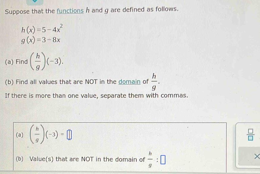 Suppose that the functions h and g are defined as follows.
h(x)=5-4x^2
g(x)=3-8x
(a) Find ( h/g )(-3). 
(b) Find all values that are NOT in the domain of  h/g . 
If there is more than one value, separate them with commas. 
(a) ( h/g )(-3)=□
 □ /□  
(b) Value(s) that are NOT in the domain of  h/g :□
×