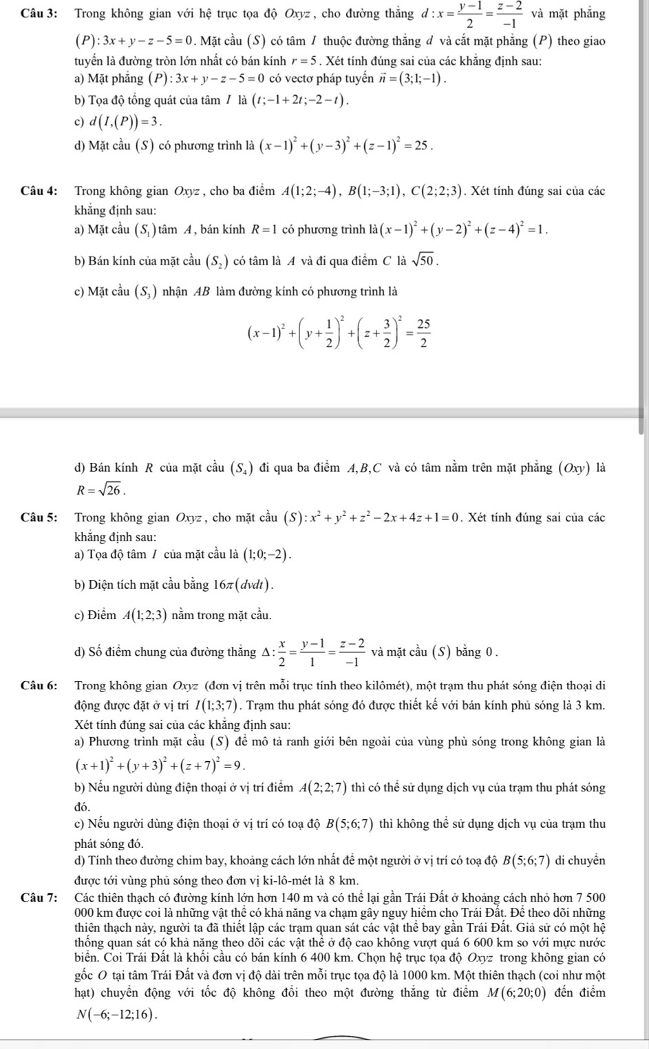 Trong không gian với hệ trục tọa độ Oxyz , cho đường thẳng d:x= (y-1)/2 = (z-2)/-1  và mặt phẳng
(P):3x+y-z-5=0. Mặt cầu (S) có tâm / thuộc đường thắng đ và cắt mặt phẳng (P) theo giao
tuyển là đường tròn lớn nhất có bán kính r=5. Xét tính đúng sai của các khắng định sau:
a) Ma ít phăng (P):3x+y-z-5=0 có vectơ pháp tuyến vector n=(3;1;-1).
b) Tọa độ tổng quát của tâm / là (t;-1+2t;-2-t).
c) d(I,(P))=3.
d) Mặt cầu (S) có phương trình là (x-1)^2+(y-3)^2+(z-1)^2=25.
Câu 4: Trong không gian Oxyz , cho ba điểm A(1;2;-4),B(1;-3;1),C(2;2;3). Xét tính đúng sai của các
khẳng định sau:
a) Mặt cầu ( S ) ) tâm A , bán kính R=1 có phương trình ldot a(x-1)^2+(y-2)^2+(z-4)^2=1.
b) Bán kính của mặt cầu (S_2) có tâm là A và đi qua điểm C là sqrt(50).
c) Mặt cầu (S,) nhận AB làm đường kính có phương trình là
(x-1)^2+(y+ 1/2 )^2+(z+ 3/2 )^2= 25/2 
d) Bán kính R của mặt cầu (S_4) đi qua ba điểm A,B,C và có tâm nằm trên mặt phẳng (Oxy) là
R=sqrt(26).
Câu 5: Trong không gian Oxyz , cho mặt chat aau(S):x^2+y^2+z^2-2x+4z+1=0. Xét tính đúng sai của các
khẳng định sau:
a) Tọa độ tâm / của mặt cầu là (1;0;-2).
b) Diện tích mặt cầu bằng 16π (dvdt).
c) Điểm A(1;2;3) nằm trong mặt cầu.
d) Số điểm chung của đường thắng △ : x/2 = (y-1)/1 = (z-2)/-1  và mặt cầu (S) bằng 0 .
Câu 6: Trong không gian Oxyz (đơn vị trên mỗi trục tính theo kilômét), một trạm thu phát sóng điện thoại di
động được đặt ở vị trí I(1;3;7). Trạm thu phát sóng đó được thiết kế với bán kính phủ sóng là 3 km.
Xét tính đúng sai của các khăng định sau:
a) Phương trình mặt cầu (S) để mô tả ranh giới bên ngoài của vùng phù sóng trong không gian là
(x+1)^2+(y+3)^2+(z+7)^2=9.
b) Nếu người dùng điện thoại ở vị trí điểm A(2;2;7) thì có thể sử dụng dịch vụ của trạm thu phát sóng
đó.
c) Nếu người dùng điện thoại ở vị trí có toạ độ B(5;6;7) thì không thê sử dụng dịch vụ của trạm thu
phát sóng đó.
d) Tính theo đường chim bay, khoảng cách lớn nhất để một người ở vị trí có toạ độ B(5;6;7) di chuyền
được tới vùng phủ sóng theo đơn vị ki-lô-mét là 8 km.
Câu 7: Các thiên thạch có đường kính lớn hơn 140 m và có thể lại gần Trái Đất ở khoảng cách nhỏ hơn 7 500
000 km được coi là những vật thể có khả năng va chạm gây nguy hiểm cho Trái Đất. Để theo dõi những
thiên thạch này, người ta đã thiết lập các trạm quan sát các vật thể bay gần Trái Đất. Giả sử có một hệ
thông quan sát có khả năng theo dõi các vật thê ở độ cao không vượt quá 6 600 km so với mực nước
biển. Coi Trái Đất là khổi cầu có bán kính 6 400 km. Chọn hệ trục tọa độ Oxyz trong không gian có
gốc O tại tâm Trái Đất và đơn vị độ dài trên mỗi trục tọa độ là 1000 km. Một thiên thạch (coi như một
hạt) chuyển động với tốc độ không đồi theo một đường thăng từ điểm M(6;20;0) đến điểm
N(-6;-12;16).