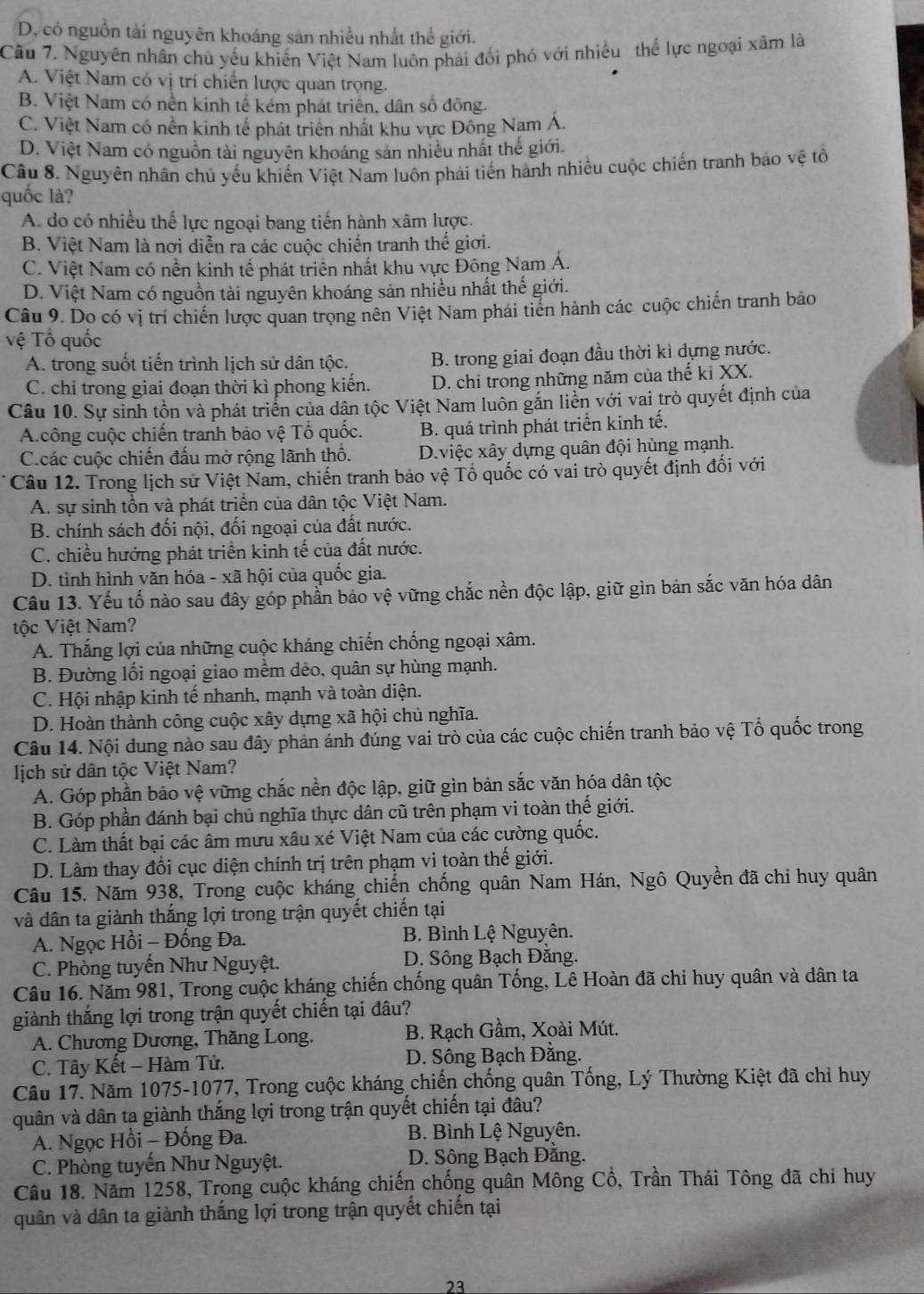 D. có nguồn tài nguyên khoáng sản nhiều nhất thế giới.
Câu 7. Nguyên nhân chủ yếu khiến Việt Nam luôn phải đối phó với nhiều thể lực ngoại xâm là
A. Việt Nam có vị trí chiến lược quan trọng.
B. Việt Nam có nền kinh tế kém phát triển, dân số đông.
C. Việt Nam có nền kinh tế phát triên nhất khu vực Đông Nam Á.
D. Việt Nam có nguồn tài nguyên khoáng sản nhiều nhất thể giới.
Câu 8. Nguyên nhân chủ yếu khiến Việt Nam luôn phải tiến hành nhiều cuộc chiến tranh bảo vệ tổ
quốc là?
A. do có nhiều thế lực ngoại bang tiến hành xâm lược.
B. Việt Nam là nơi diễn ra các cuộc chiến tranh thế giới.
C. Việt Nam có nền kinh tế phát triển nhất khu vực Đông Nam Á.
D. Việt Nam có nguồn tài nguyên khoáng sản nhiều nhất thế giới.
Câu 9. Do có vị trí chiến lược quan trọng nên Việt Nam phải tiến hành các cuộc chiến tranh bảo
vệ Tổ quốc
A. trong suốt tiến trình lịch sử dân tộc. B. trong giai đoạn đầu thời kì dựng nước.
C. chỉ trong giai đoạn thời kì phong kiến. D. chỉ trong những năm của thế kỉ XX.
Câu 10. Sự sinh tồn và phát triển của dân tộc Việt Nam luôn gắn liền với vai trò quyết định của
A.công cuộc chiến tranh bảo vệ Tổ quốc. B. quá trình phát triển kinh tế.
C.các cuộc chiến đấu mở rộng lãnh thô. D.việc xây dựng quân đội hùng mạnh.
Câu 12. Trong lịch sử Việt Nam, chiến tranh bảo vệ Tổ quốc có vai trò quyết định đối với
A. sự sinh tồn và phát triển của dân tộc Việt Nam.
B. chính sách đối nội, đối ngoại của đất nước.
C. chiều hướng phát triển kinh tế của đất nước.
D. tình hình văn hóa - xã hội của quốc gia.
Câu 13. Yếu tố nào sau đây góp phần bảo vệ vững chắc nền độc lập, giữ gìn bản sắc văn hóa dân
tộc Việt Nam?
A. Thắng lợi của những cuộc kháng chiến chống ngoại xâm.
B. Đường lối ngoại giao mềm dẻo, quân sự hùng mạnh.
C. Hội nhập kinh tế nhanh, mạnh và toàn diện.
D. Hoàn thành công cuộc xây dựng xã hội chủ nghĩa.
Câu 14. Nội dung nào sau đây phản ánh đúng vai trò của các cuộc chiến tranh bảo vệ Tổ quốc trong
lịch sử dân tộc Việt Nam?
A. Góp phần bảo vệ vững chắc nền độc lập, giữ gìn bản sắc văn hóa dân tộc
B. Góp phần đánh bại chủ nghĩa thực dân cũ trên phạm vi toàn thế giới.
C. Làm thất bại các âm mưu xâu xé Việt Nam của các cường quốc.
D. Làm thay đổi cục diện chính trị trên phạm vi toàn thế giới.
Câu 15. Năm 938, Trong cuộc kháng chiến chống quân Nam Hán, Ngô Quyền đã chi huy quân
và dân ta giành thắng lợi trong trận quyết chiến tại
A. Ngọc Hồi - Đống Đa.  B. Bình Lệ Nguyên.
C. Phòng tuyến Như Nguyệt. D. Sông Bạch Đăng.
Câu 16. Năm 981, Trong cuộc kháng chiến chống quân Tổng, Lê Hoàn đã chi huy quân và dân ta
giành thắng lợi trong trận quyết chiến tại đâu?
A. Chương Dương, Thăng Long.  B. Rạch Gầm, Xoài Mút.
C. Tây Kết - Hàm Tử.  D. Sông Bạch Đằng.
Câu 17. Năm 1075-1077, Trong cuộc kháng chiến chống quân Tống, Lý Thường Kiệt đã chỉ huy
quân và dân ta giành thắng lợi trong trận quyết chiến tại đâu?
A. Ngọc Hồi - Đồng Đa. B. Bình Lệ Nguyên.
C. Phòng tuyến Như Nguyệt. D. Sông Bạch Đằng.
Câu 18. Năm 1258, Trong cuộc kháng chiến chống quân Mông Cổ, Trần Thái Tông đã chi huy
quân và dân ta giành thắng lợi trong trận quyết chiến tại
23