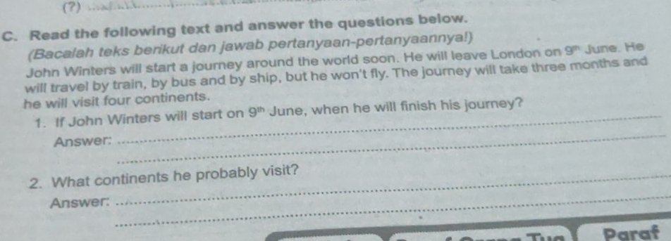 (?) 
C. Read the following text and answer the questions below. 
(Bacalah teks berikut dan jawab pertanyaan-pertanyaannya!) 
John Winters will start a journey around the world soon. He will leave London on 9^m June. He 
will travel by train, by bus and by ship, but he won't fly. The journey will take three months and 
he will visit four continents. 
1. If John Winters will start on 9^(th) June, when he will finish his journey? 
Answer: 
_ 
_ 
2. What continents he probably visit? 
Answer: 
Paraf