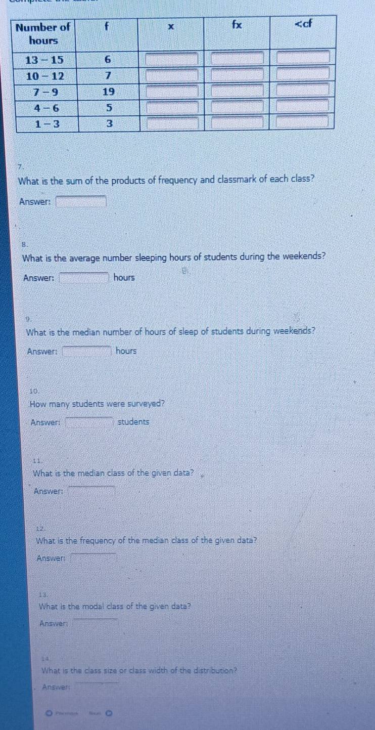 What is the sum of the products of frequency and classmark of each class? 
Answer: □ 
B 
What is the average number sleeping hours of students during the weekends? 
Answer: _ =_  hours
9. 
What is the median number of hours of sleep of students during weekends? 
Answer: overline  hours
10. 
How many students were surveyed? 
Answer: □ students 
11 
What is the median class of the given data? 
Answer: 
12 
What is the frequency of the median class of the given data? 
Answer: x_n)
13. 
What is the modal class of the given data? 
Answer 
14 
What is the class size or class width of the distribution? 
. Answer: U_1=U_1=U^5
Pheeren